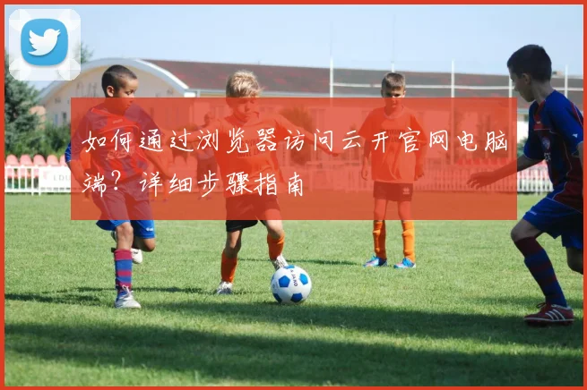 如何通过浏览器访问云开官网电脑端？详细步骤指南