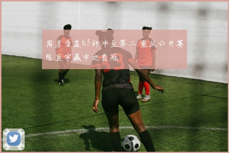 周彦含轰65杆冲至第二 重庆公开赛陈匡宇赢中巡首冠