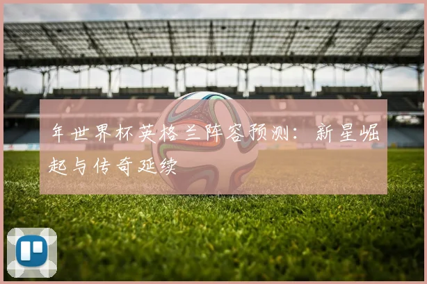 年世界杯英格兰阵容预测：新星崛起与传奇延续