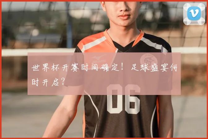 世界杯开赛时间确定！足球盛宴何时开启？