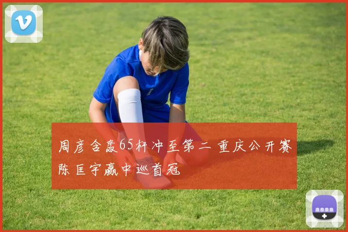 周彦含轰65杆冲至第二 重庆公开赛陈匡宇赢中巡首冠