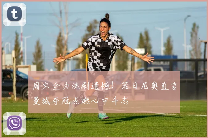 周末全力洗刷遗憾！若日尼奥直言曼城夺冠点燃心中斗志