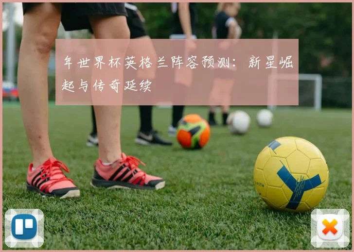 年世界杯英格兰阵容预测：新星崛起与传奇延续